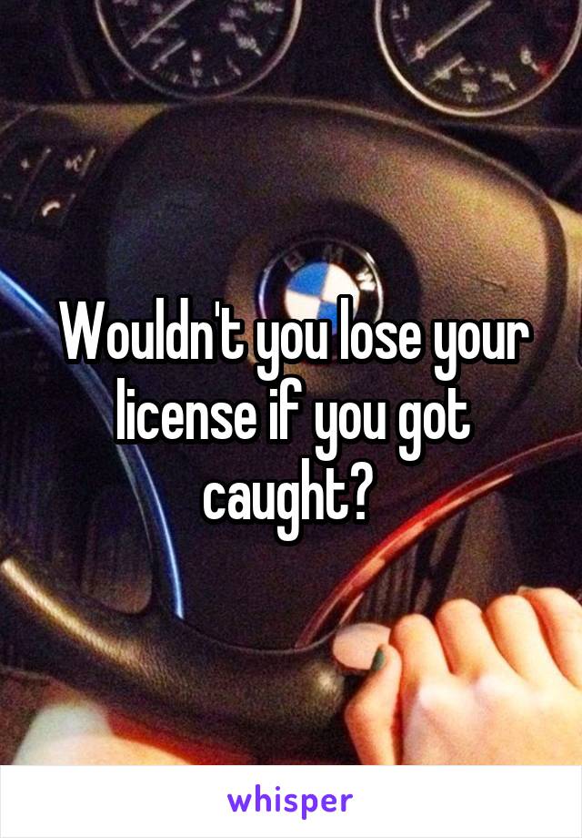 Wouldn't you lose your license if you got caught? 