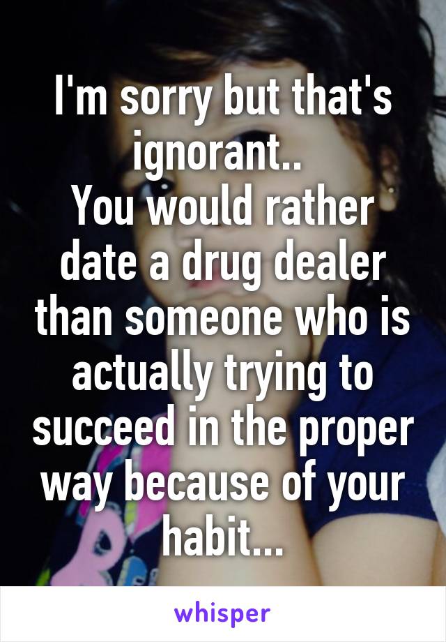 I'm sorry but that's ignorant.. 
You would rather date a drug dealer than someone who is actually trying to succeed in the proper way because of your habit...