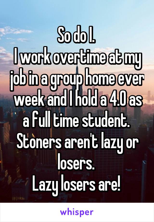 So do I. 
I work overtime at my job in a group home ever week and I hold a 4.0 as a full time student. 
Stoners aren't lazy or losers. 
Lazy losers are! 