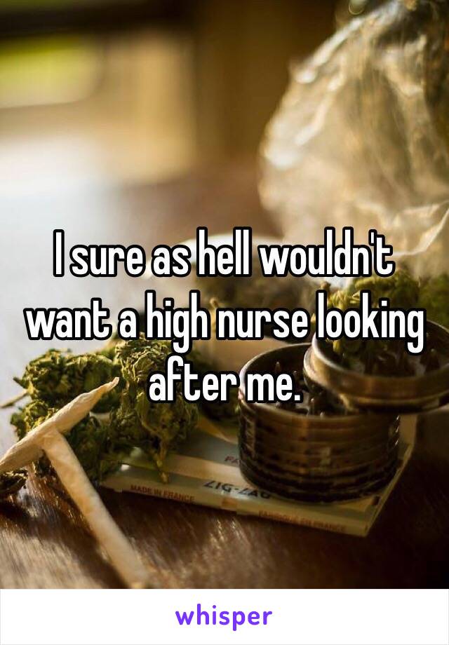 I sure as hell wouldn't want a high nurse looking after me. 