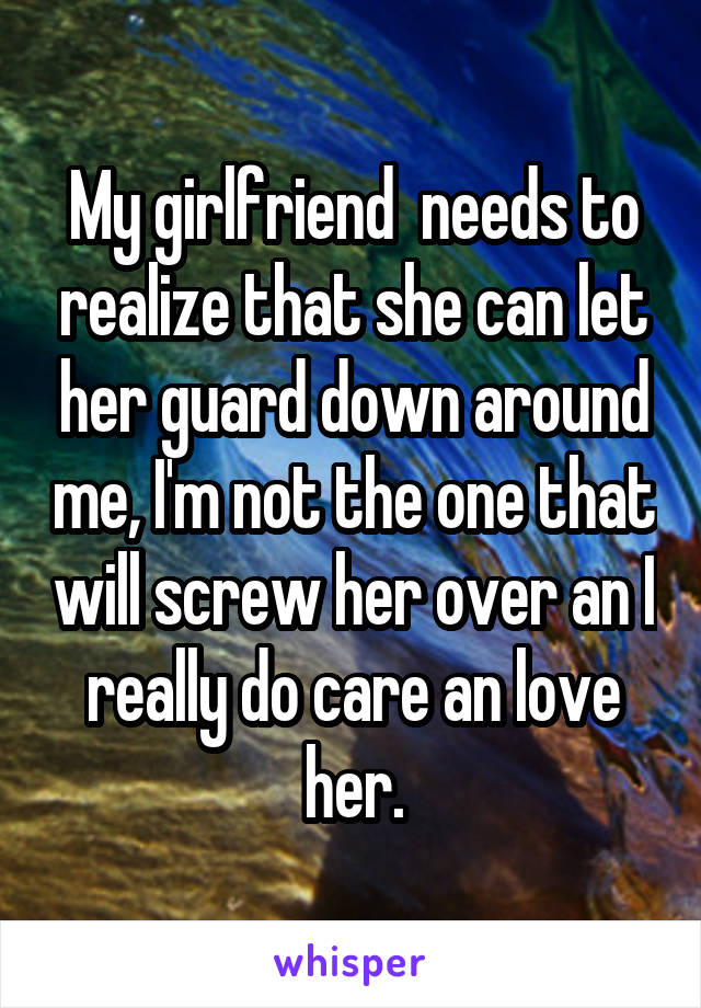 My girlfriend  needs to realize that she can let her guard down around me, I'm not the one that will screw her over an I really do care an love her.