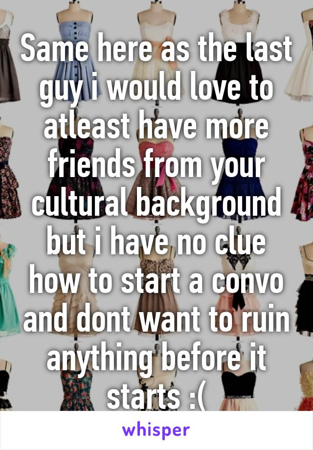 Same here as the last guy i would love to atleast have more friends from your cultural background but i have no clue how to start a convo and dont want to ruin anything before it starts :(