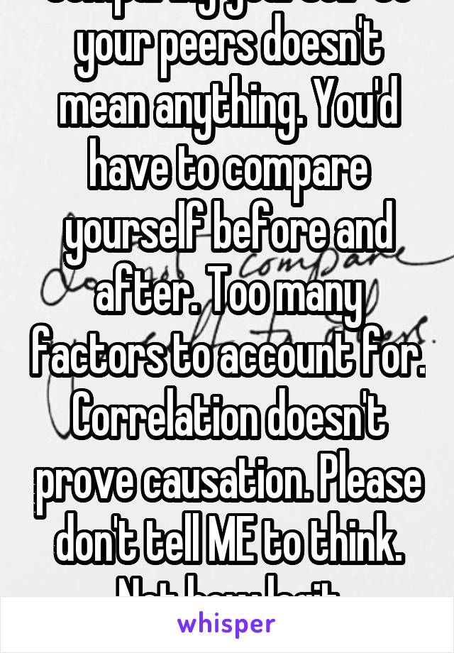 Comparing yourself to your peers doesn't mean anything. You'd have to compare yourself before and after. Too many factors to account for. Correlation doesn't prove causation. Please don't tell ME to think. Not how legit comparisons