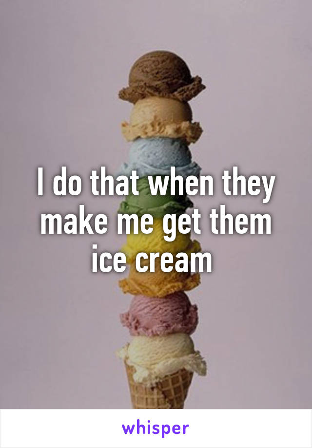 I do that when they make me get them ice cream 