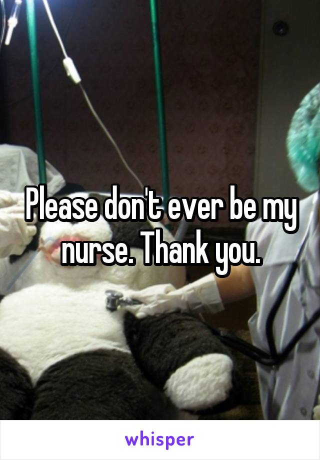 Please don't ever be my nurse. Thank you.