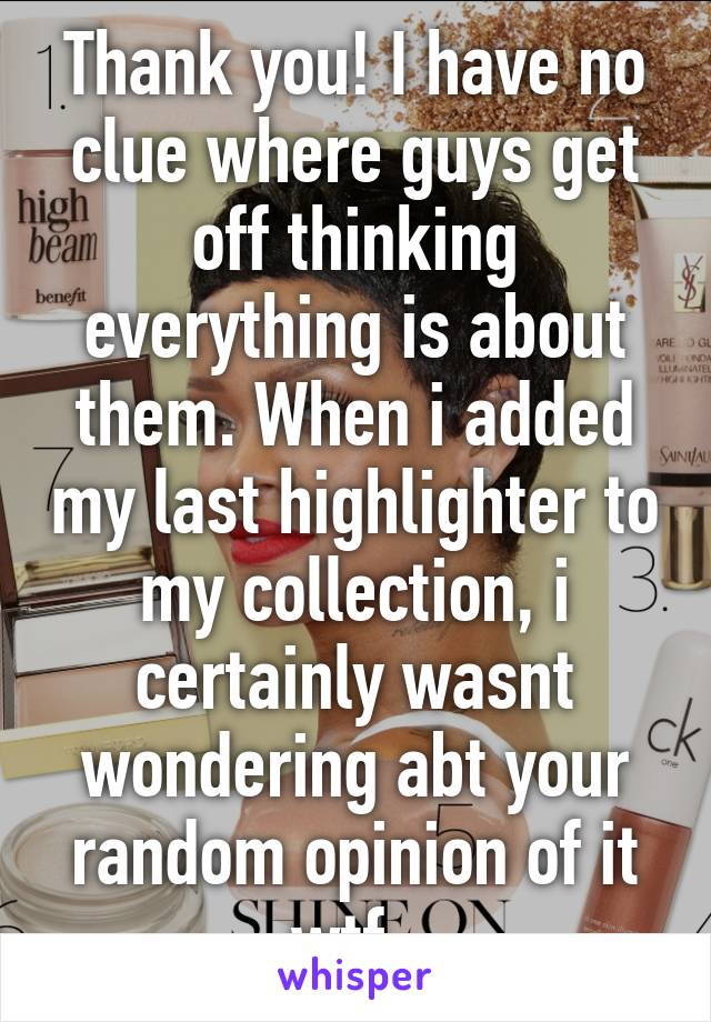 Thank you! I have no clue where guys get off thinking everything is about them. When i added my last highlighter to my collection, i certainly wasnt wondering abt your random opinion of it wtf. 