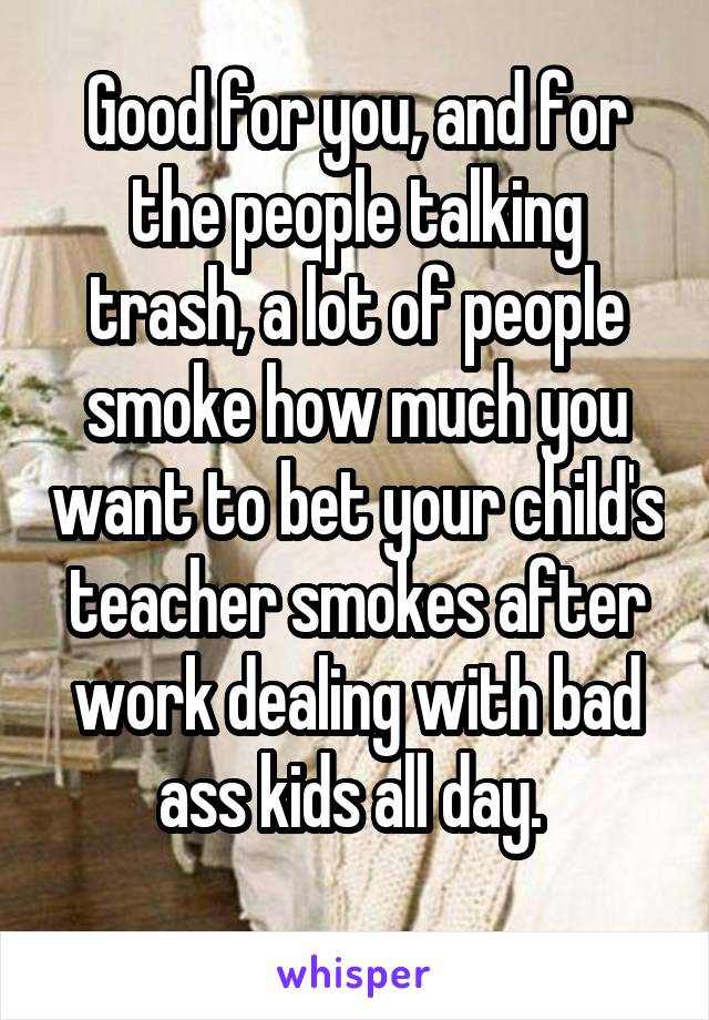 Good for you, and for the people talking trash, a lot of people smoke how much you want to bet your child's teacher smokes after work dealing with bad ass kids all day. 
