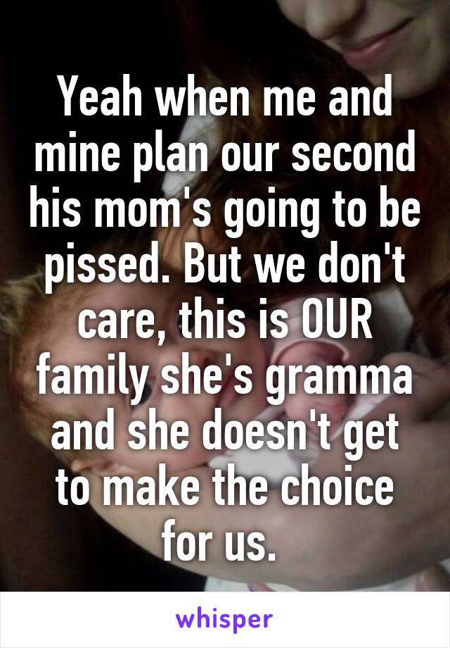 Yeah when me and mine plan our second his mom's going to be pissed. But we don't care, this is OUR family she's gramma and she doesn't get to make the choice for us. 