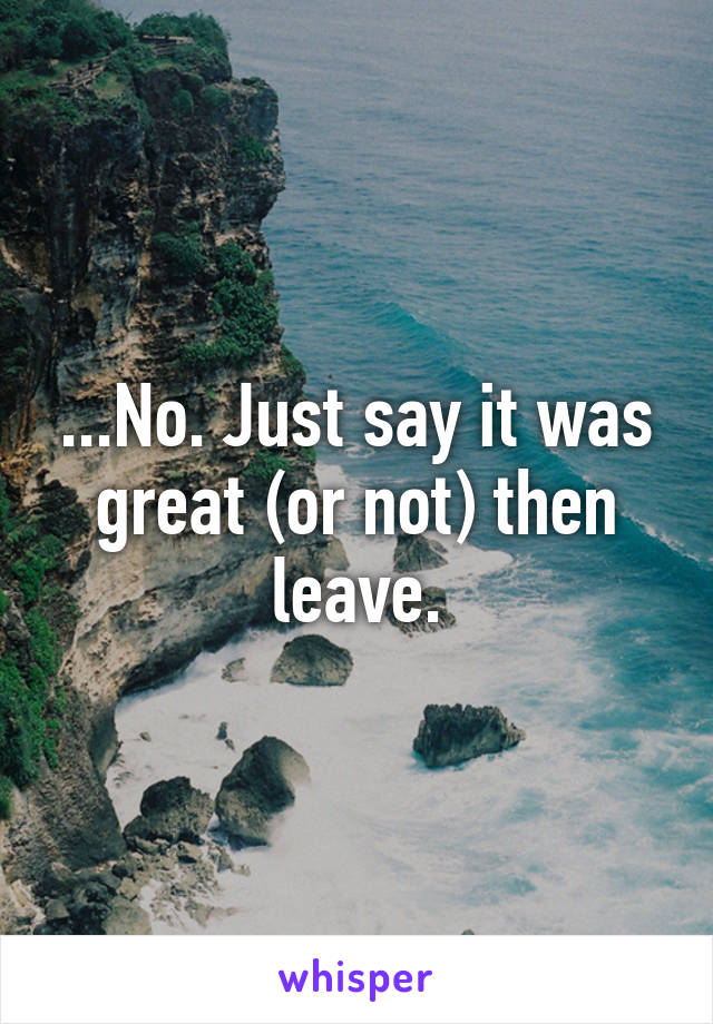 ...No. Just say it was great (or not) then leave.