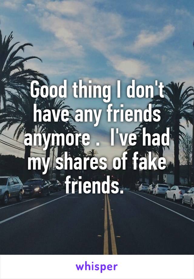 Good thing I don't have any friends anymore .  I've had my shares of fake friends. 