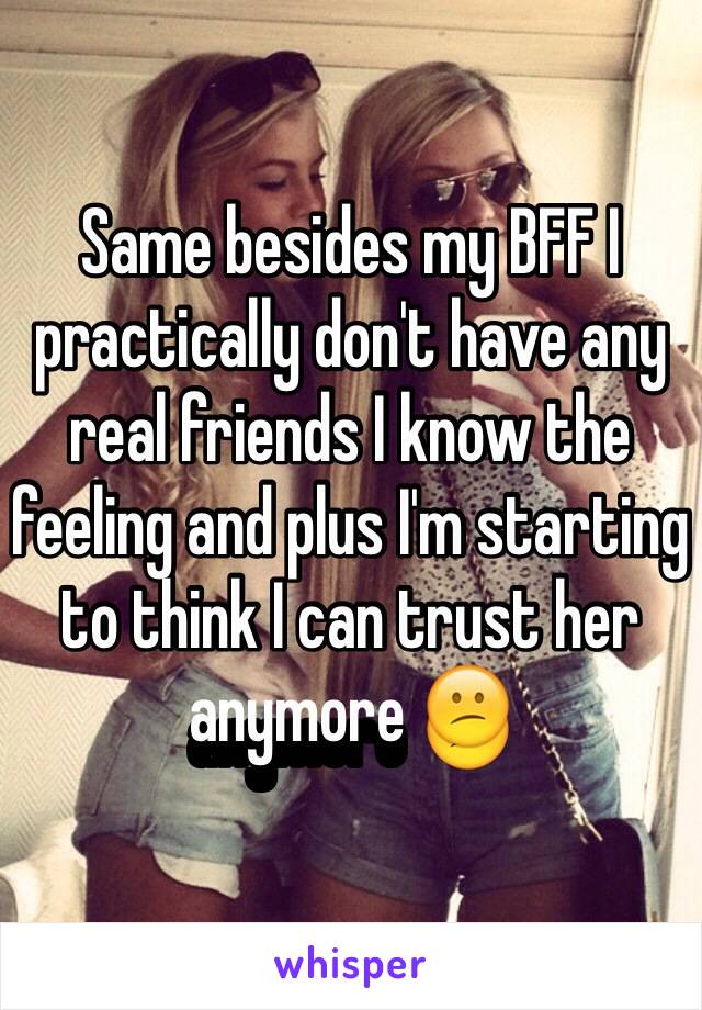 Same besides my BFF I practically don't have any real friends I know the feeling and plus I'm starting to think I can trust her anymore 😕