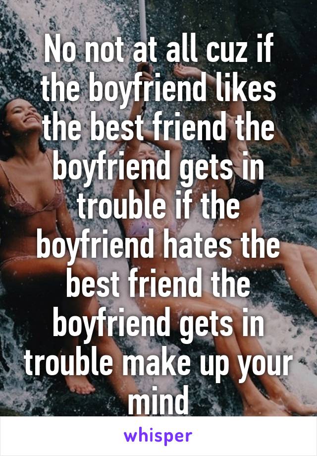 No not at all cuz if the boyfriend likes the best friend the boyfriend gets in trouble if the boyfriend hates the best friend the boyfriend gets in trouble make up your mind