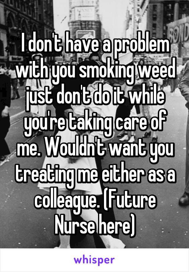 I don't have a problem with you smoking weed just don't do it while you're taking care of me. Wouldn't want you treating me either as a colleague. (Future Nurse here)