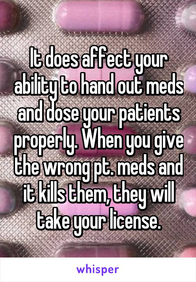 It does affect your ability to hand out meds and dose your patients properly. When you give the wrong pt. meds and it kills them, they will take your license.