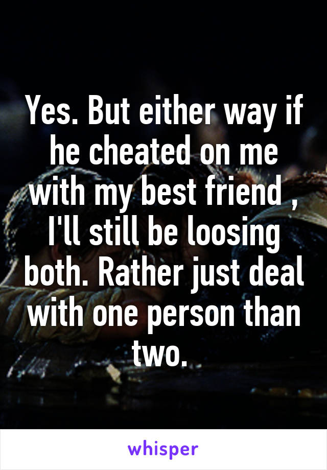 Yes. But either way if he cheated on me with my best friend , I'll still be loosing both. Rather just deal with one person than two. 