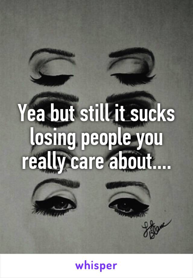 Yea but still it sucks losing people you really care about....