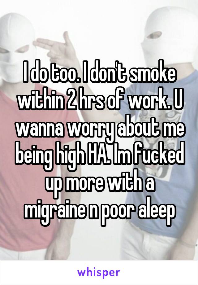 I do too. I don't smoke within 2 hrs of work. U wanna worry about me being high HA. Im fucked up more with a migraine n poor aleep