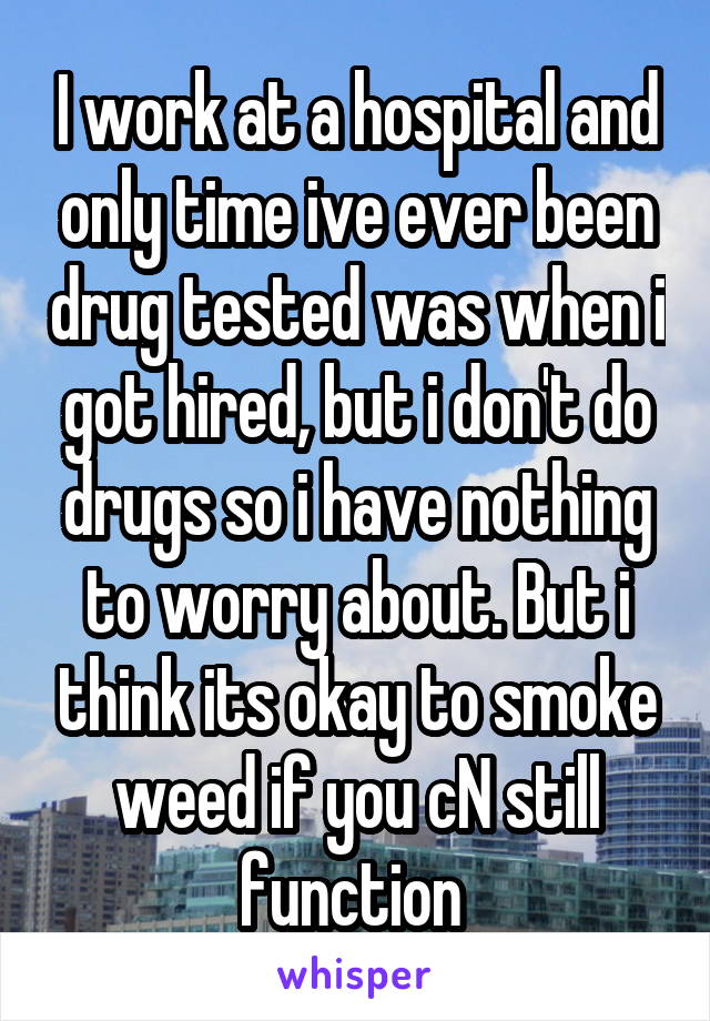 I work at a hospital and only time ive ever been drug tested was when i got hired, but i don't do drugs so i have nothing to worry about. But i think its okay to smoke weed if you cN still function 