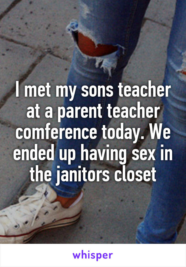 I met my sons teacher at a parent teacher comference today. We ended up having sex in the janitors closet