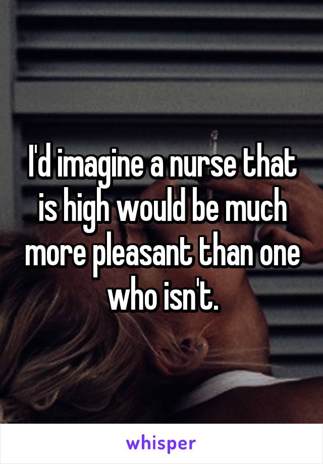 I'd imagine a nurse that is high would be much more pleasant than one who isn't.