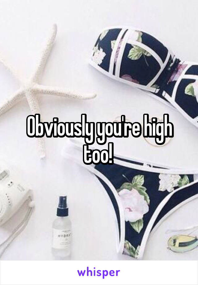 Obviously you're high too! 