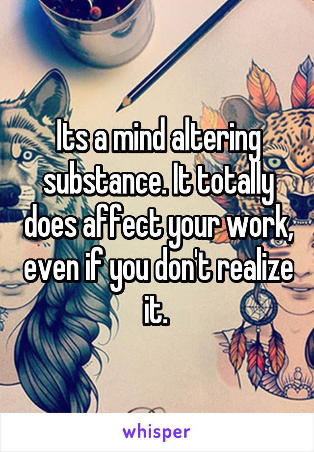 Its a mind altering substance. It totally does affect your work, even if you don't realize it. 