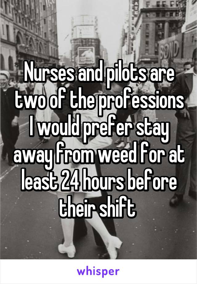 Nurses and pilots are two of the professions I would prefer stay away from weed for at least 24 hours before their shift 