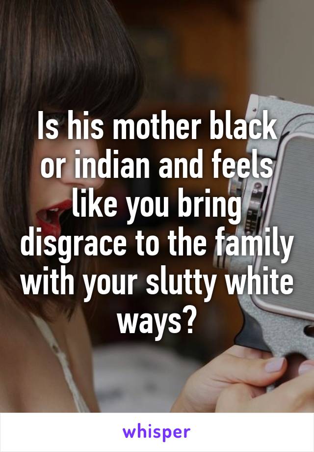 Is his mother black or indian and feels like you bring disgrace to the family with your slutty white ways?