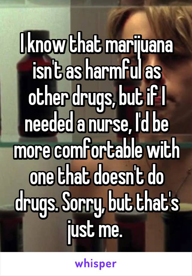 I know that marijuana isn't as harmful as other drugs, but if I needed a nurse, I'd be more comfortable with one that doesn't do drugs. Sorry, but that's just me. 