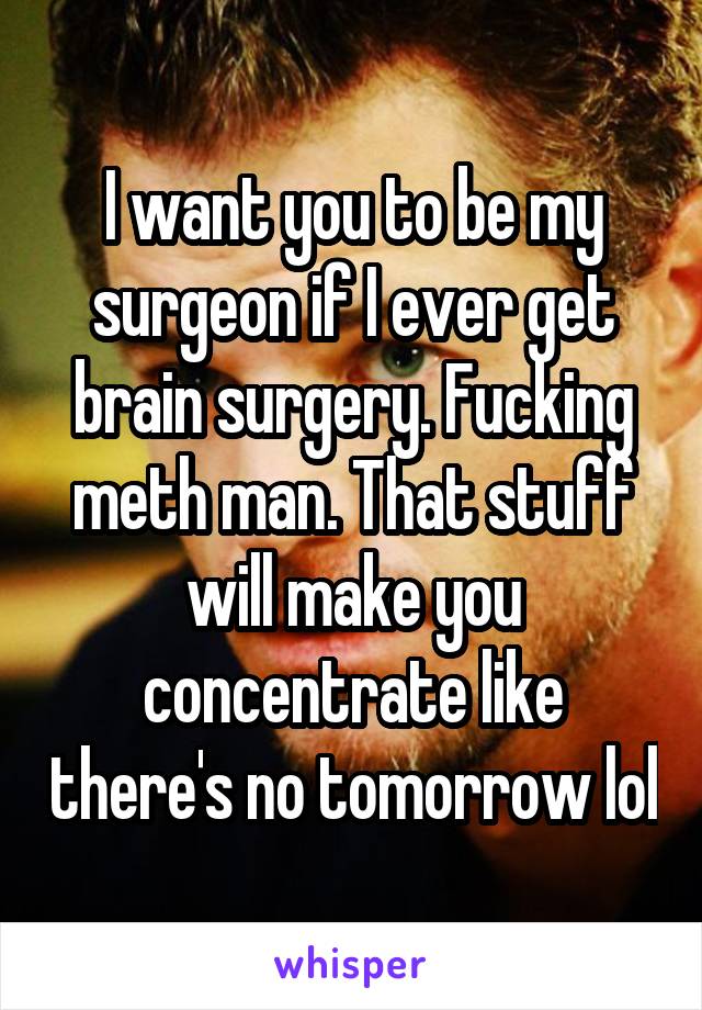 I want you to be my surgeon if I ever get brain surgery. Fucking meth man. That stuff will make you concentrate like there's no tomorrow lol