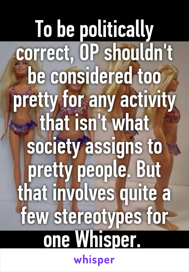 To be politically correct, OP shouldn't be considered too pretty for any activity that isn't what society assigns to pretty people. But that involves quite a few stereotypes for one Whisper. 