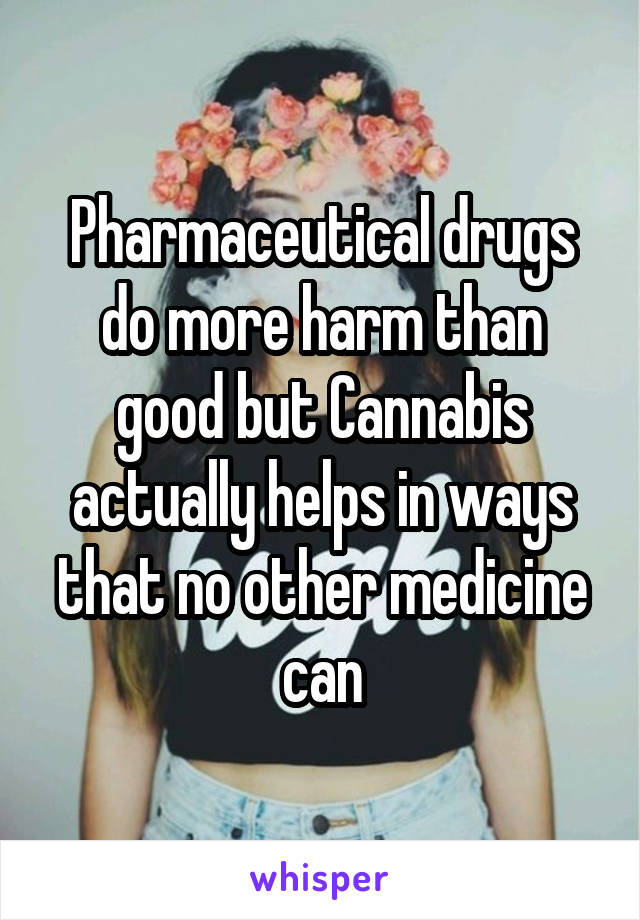 Pharmaceutical drugs do more harm than good but Cannabis actually helps in ways that no other medicine can