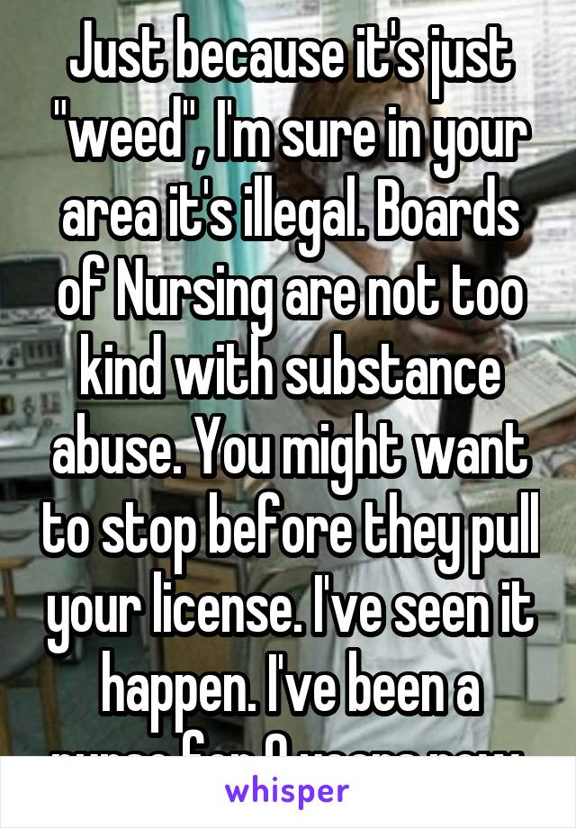 Just because it's just "weed", I'm sure in your area it's illegal. Boards of Nursing are not too kind with substance abuse. You might want to stop before they pull your license. I've seen it happen. I've been a nurse for 9 years now.