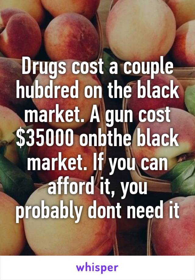 Drugs cost a couple hubdred on the black market. A gun cost $35000 onbthe black market. If you can afford it, you probably dont need it