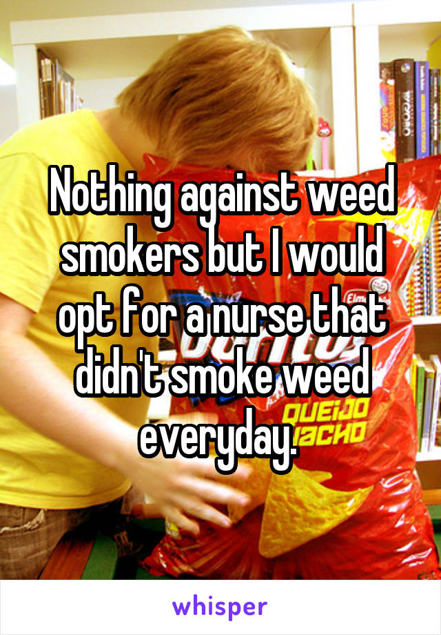 Nothing against weed smokers but I would opt for a nurse that didn't smoke weed everyday. 