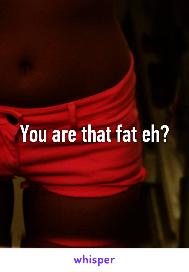 You are that fat eh?