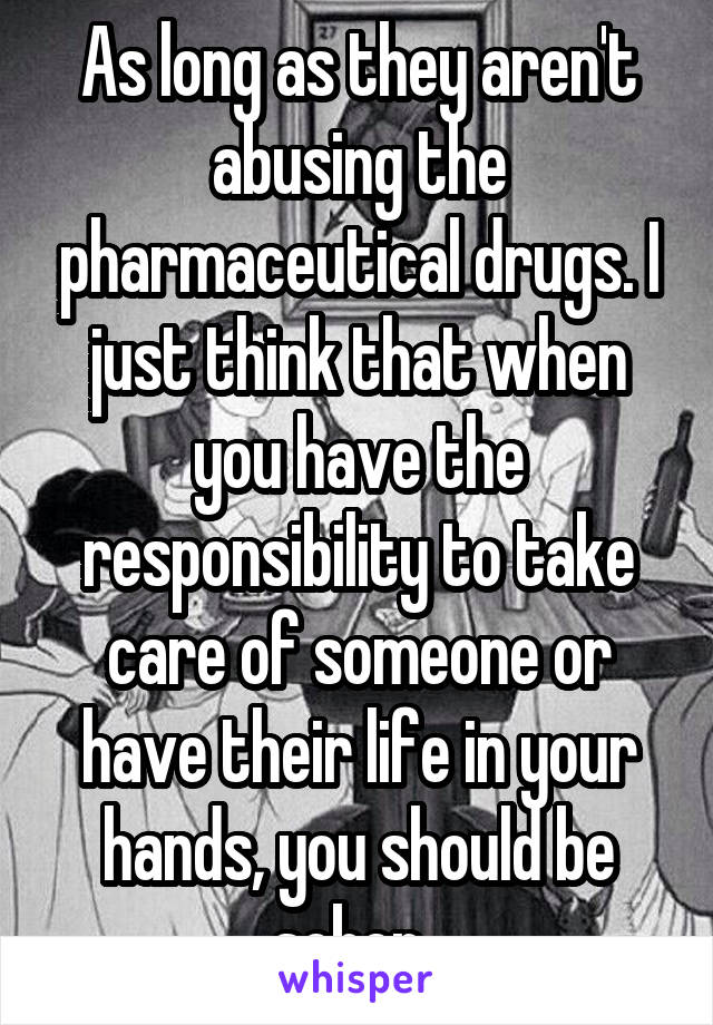 As long as they aren't abusing the pharmaceutical drugs. I just think that when you have the responsibility to take care of someone or have their life in your hands, you should be sober. 