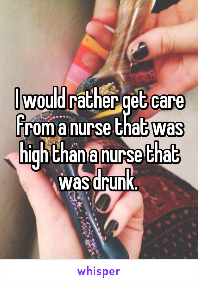 I would rather get care from a nurse that was high than a nurse that was drunk. 