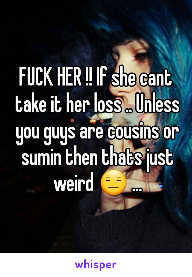 FUCK HER !! If she cant take it her loss .. Unless you guys are cousins or sumin then thats just weird 😑 ...