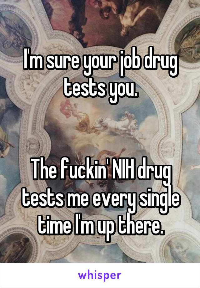 I'm sure your job drug tests you.


The fuckin' NIH drug tests me every single time I'm up there.