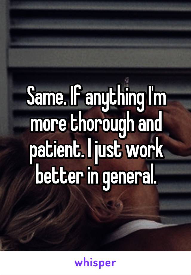 Same. If anything I'm more thorough and patient. I just work better in general.