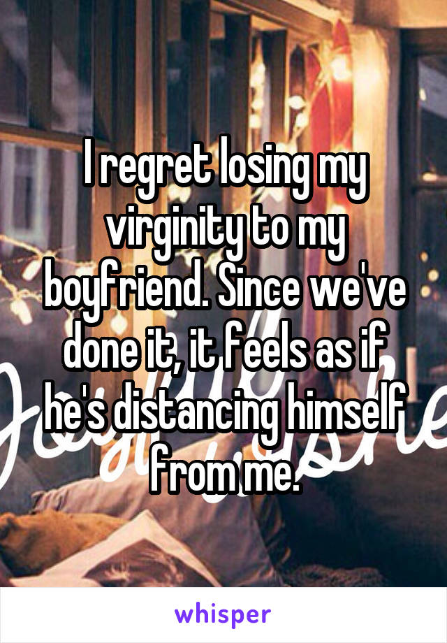 I regret losing my virginity to my boyfriend. Since we've done it, it feels as if he's distancing himself from me.