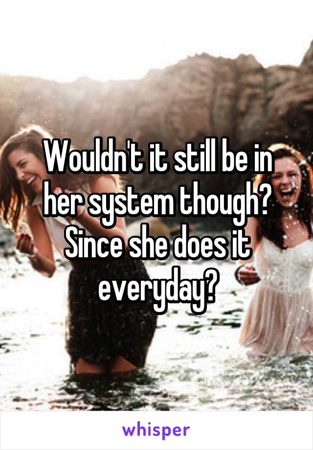 Wouldn't it still be in her system though? Since she does it everyday?