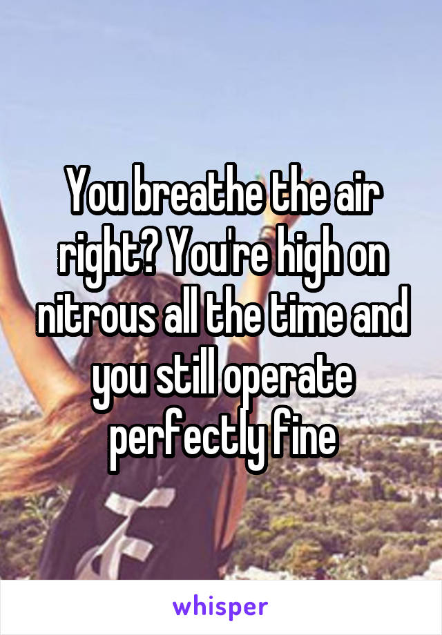 You breathe the air right? You're high on nitrous all the time and you still operate perfectly fine