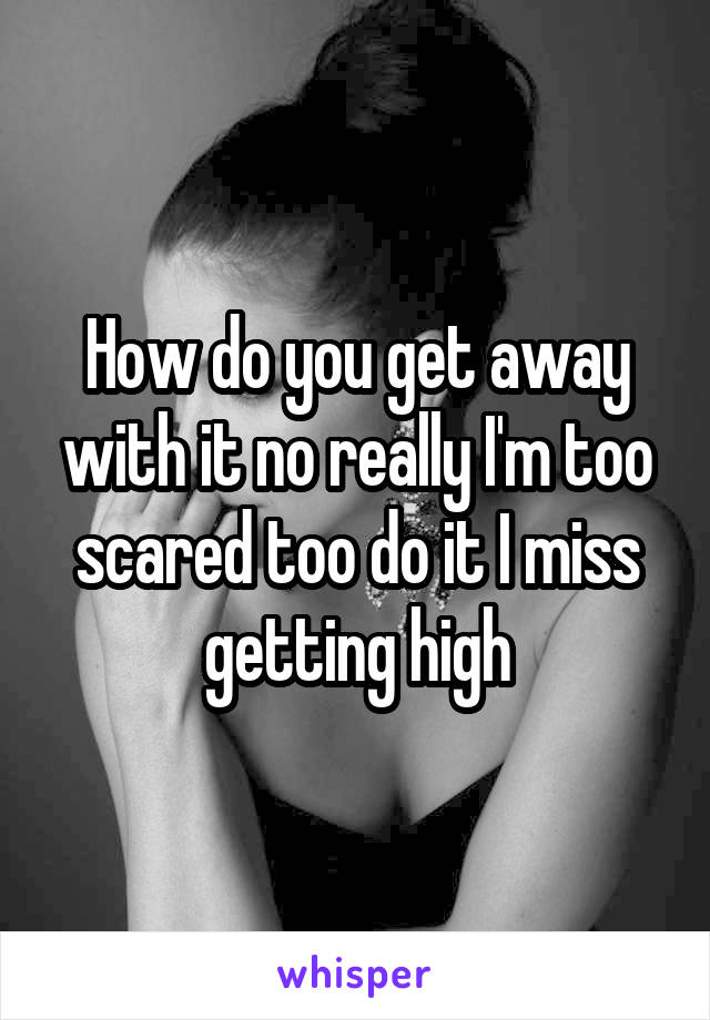 How do you get away with it no really I'm too scared too do it I miss getting high