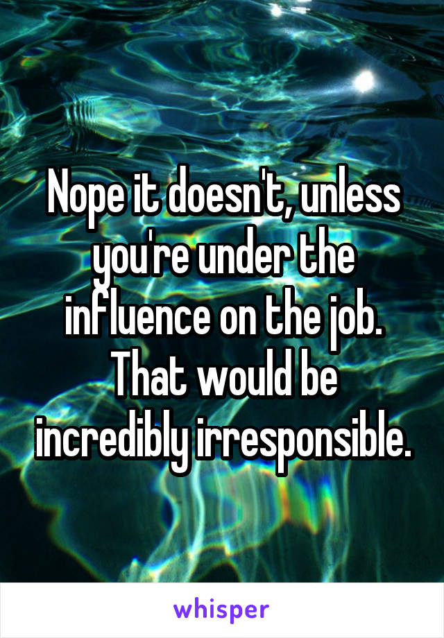 Nope it doesn't, unless you're under the influence on the job. That would be incredibly irresponsible.