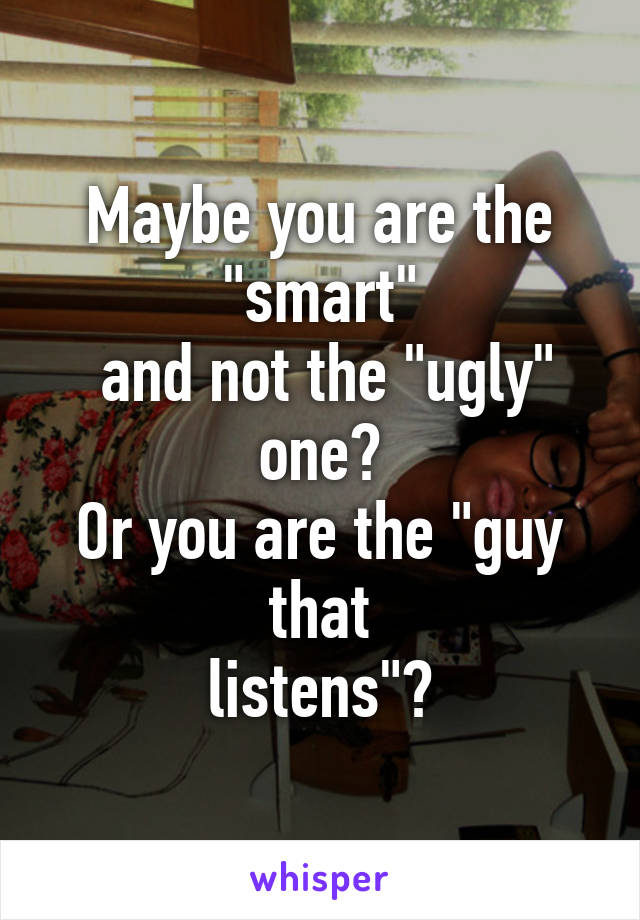 Maybe you are the "smart"
 and not the "ugly" one?
Or you are the "guy that
listens"?