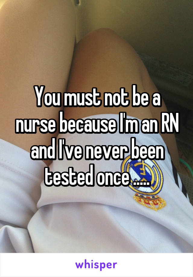 You must not be a nurse because I'm an RN and I've never been tested once .....