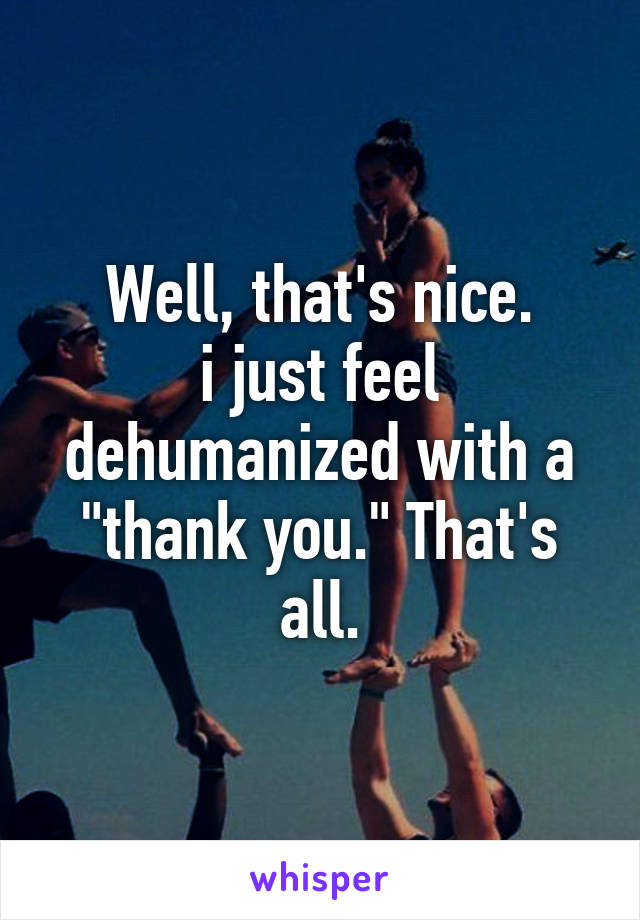 Well, that's nice.
i just feel dehumanized with a "thank you." That's all.