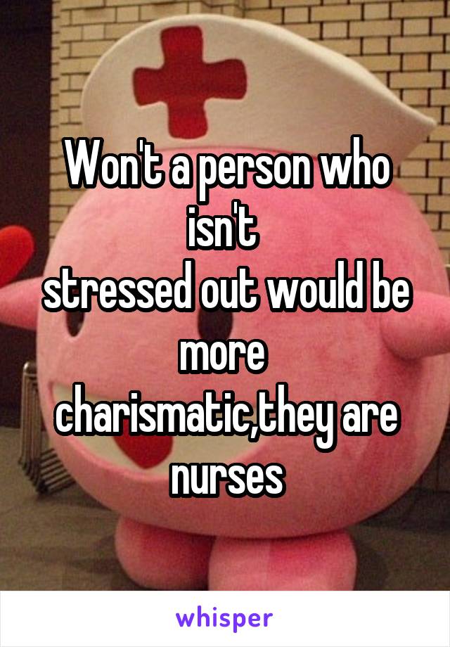 Won't a person who isn't 
stressed out would be more 
charismatic,they are nurses